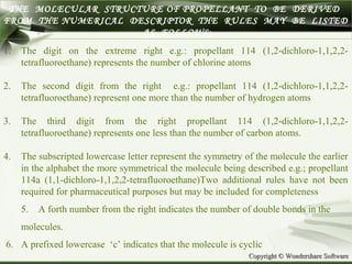 Copyright © Wondershare SoftwareCopyright © Wondershare Software
THE MOLECULAR STRUCTURE OF PROPELLANT TO BE DERIVED
FROM THE NUMERICAL DESCRIPTOR THE RULES MAY BE LISTED
AS FOLLOWS:
1. The digit on the extreme right e.g.: propellant 114 (1,2-dichloro-1,1,2,2-
tetrafluoroethane) represents the number of chlorine atoms
2. The second digit from the right e.g.: propellant 114 (1,2-dichloro-1,1,2,2-
tetrafluoroethane) represent one more than the number of hydrogen atoms
3. The third digit from the right propellant 114 (1,2-dichloro-1,1,2,2-
tetrafluoroethane) represents one less than the number of carbon atoms.
4. The subscripted lowercase letter represent the symmetry of the molecule the earlier
in the alphabet the more symmetrical the molecule being described e.g.; propellant
114a (1,1-dichloro-1,1,2,2-tetrafluoroethane)Two additional rules have not been
required for pharmaceutical purposes but may be included for completeness
5. A forth number from the right indicates the number of double bonds in the
molecules.
6. A prefixed lowercase ‘c’ indicates that the molecule is cyclic
 