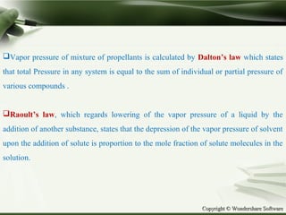 Copyright © Wondershare SoftwareCopyright © Wondershare Software
Vapor pressure of mixture of propellants is calculated by Dalton’s law which states
that total Pressure in any system is equal to the sum of individual or partial pressure of
various compounds .
Raoult’s law, which regards lowering of the vapor pressure of a liquid by the
addition of another substance, states that the depression of the vapor pressure of solvent
upon the addition of solute is proportion to the mole fraction of solute molecules in the
solution.
 