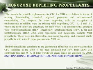 Copyright © Wondershare SoftwareCopyright © Wondershare Software
NONOZONE DEPLETING PROPELLANTS
The search for possible replacements for CFC for MID were defined in terms of
toxicity, flammability, chemical, physical properties and environmental
compatibility. The template for these properties, with the exception of
environmental suitability, were the existing MDI propellants, CFC 11, 12 and 114,
which had been safely and effectively for many years. The candidates that emerged
were hydrofluoroalkanes (HFA) specifically, tetrafluoroethane (HFA 134a) and
heptafluoropane (HFA 227) were recognized and potentially suitable MDI
propellants. These were non-flammable, non-ozone depleting, and chemical stable
propellants with suitable vapor pressures for MDI use.
Hydrofluoroalkanes contribute to the greenhouse effect but to a lesser extent than
CFC indicated in the table. It has been estimated that HFA from MDIs will
contribute less than 0.1% of total worldwide green house gas emission by 2005.
(INTERNATIONAL PHARMACEUTICAL AEROSOL CONSORTIUM).
 