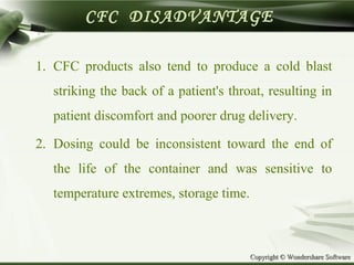 Copyright © Wondershare SoftwareCopyright © Wondershare Software
CFC DISADVANTAGE
1. CFC products also tend to produce a cold blast
striking the back of a patient's throat, resulting in
patient discomfort and poorer drug delivery.
2. Dosing could be inconsistent toward the end of
the life of the container and was sensitive to
temperature extremes, storage time.
 