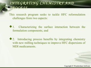 Copyright © Wondershare SoftwareCopyright © Wondershare Software
INTEGRATING CHEMISTRY AND
PROCESS
This research program seeks to tackle HFC reformulation
challenges from two aspects:
1. Characterizing the surface interaction between the
formulation components, and
2. Introducing process benefits by integrating chemistry
with new milling techniques to improve HFC dispersions of
MDI medicaments.
 