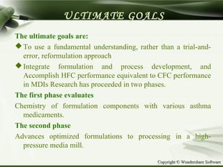 Copyright © Wondershare SoftwareCopyright © Wondershare Software
ULTIMATE GOALS
The ultimate goals are:
To use a fundamental understanding, rather than a trial-and-
error, reformulation approach
Integrate formulation and process development, and
Accomplish HFC performance equivalent to CFC performance
in MDIs Research has proceeded in two phases.
The first phase evaluates
Chemistry of formulation components with various asthma
medicaments.
The second phase
Advances optimized formulations to processing in a high-
pressure media mill.
 