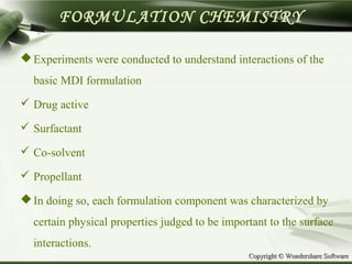 Copyright © Wondershare SoftwareCopyright © Wondershare Software
FORMULATION CHEMISTRY
Experiments were conducted to understand interactions of the
basic MDI formulation
 Drug active
 Surfactant
 Co-solvent
 Propellant
In doing so, each formulation component was characterized by
certain physical properties judged to be important to the surface
interactions.
 