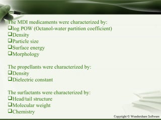Copyright © Wondershare SoftwareCopyright © Wondershare Software
The MDI medicaments were characterized by:
log POW (Octanol-water partition coefficient)
Density
Particle size
Surface energy
Morphology
The propellants were characterized by:
Density
Dielectric constant
The surfactants were characterized by:
Head/tail structure
Molecular weight
Chemistry
 