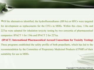 Copyright © Wondershare SoftwareCopyright © Wondershare Software
Of the alternatives identified, the hydrofluoroalkanes (HFAs) or HFCs were targeted
for development as replacements for the CFCs in MDIs. Within this class, 134a and
227ea were adopted for inhalation toxicity testing by two consortia of pharmaceutical
companies: IPACT 1 for 134a and IPACT 2 for 227ea.
(IPACT: International Pharmaceutical Aerosol Consortium for Toxicity Testing)
These programs established the safety profile of both propellants, which has led to the
recommendation by the Committee of Proprietary Medicinal Products (CPMP) of their
suitability for use in MDIs.
 