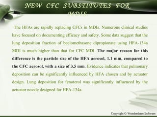 Copyright © Wondershare SoftwareCopyright © Wondershare Software
NEW CFC SUBSTITUTES FOR
MDIS.
The HFAs are rapidly replacing CFCs in MDIs. Numerous clinical studies
have focused on documenting efficacy and safety. Some data suggest that the
lung deposition fraction of beclomethasone dipropionate using HFA-134a
MDI is much higher than that for CFC MDI. The major reason for this
difference is the particle size of the HFA aerosol, 1.1 mm, compared to
the CFC aerosol, with a size of 3.5 mm. Evidence indicates that pulmonary
deposition can be significantly influenced by HFA chosen and by actuator
design. Lung deposition for fenoterol was significantly influenced by the
actuator nozzle designed for HFA-134a.
 