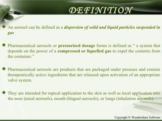Copyright © Wondershare SoftwareCopyright © Wondershare Software
DEFINITION
 An aerosol can be defined as a dispersion of solid and liquid particles suspended in
gas
 Pharmaceutical aerosols or pressurized dosage forms is defined as “ a system that
depends on the power of a compressed or liquefied gas to expel the contents from
the container.”
 Pharmaceutical aerosols are products that are packaged under pressure and contain
therapeutically active ingredients that are released upon activation of an appropriate
valve system.
 They are intended for topical application to the skin as well as local application into
the nose (nasal aerosols), mouth (lingual aerosols), or lungs (inhalation aerosols).
 
