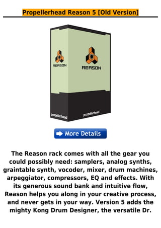 Propellerhead Reason 5 [Old Version]
The Reason rack comes with all the gear you
could possibly need: samplers, analog synths,
graintable synth, vocoder, mixer, drum machines,
arpeggiator, compressors, EQ and effects. With
its generous sound bank and intuitive flow,
Reason helps you along in your creative process,
and never gets in your way. Version 5 adds the
mighty Kong Drum Designer, the versatile Dr.
 