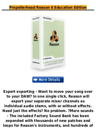 Propellerhead Reason 6 Education Edition
Expert exporting - Want to move your song over
to your DAW? In one single click, Reason will
export your separate mixer channels as
individual audio stems, with or without effects.
Need just the effects? No problem. ?More sounds
- The included Factory Sound Bank has been
expanded with thousands of new patches and
loops for Reason's instruments, and hundreds of
 
