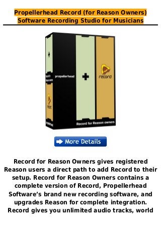 Propellerhead Record (for Reason Owners)
Software Recording Studio for Musicians
Record for Reason Owners gives registered
Reason users a direct path to add Record to their
setup. Record for Reason Owners contains a
complete version of Record, Propellerhead
Software’s brand new recording software, and
upgrades Reason for complete integration.
Record gives you unlimited audio tracks, world
 