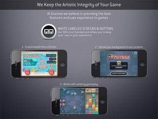 We Keep the Artistic Integrity of Your Game
                    At Grantoo we believe in providing the best
                      features and user experience to games

                               WHITE LABELED SCREENS & BUTTONS
                               Our SDK is not branded and allows you to keep
                               your user in your experience


1 - Customizable Menu Button                                  2 - Upload you background to our screens




                                3 - Works with existing gameplay
 