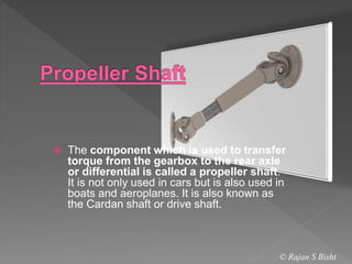  The component which is used to transfer
torque from the gearbox to the rear axle
or differential is called a propeller shaft.
It is not only used in cars but is also used in
boats and aeroplanes. It is also known as
the Cardan shaft or drive shaft.
© Rajan S Bisht
 