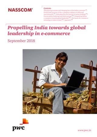 Propelling India towards global
leadership in e-commerce
September 2018
www.pwc.in
Contents
The growing economy and changing face of the Indian consumer p8
/
Growth and structure of the e-commerce industry in India and
internationally p16
/ Role played by the Internet in nation building p36
/
Current policy landscape and shortcomings p40
/ Catapulting Indian
e-commerce towards global leadership p52
/ The future of e-commerce
technology in India in India p56
/ Appendix p58
 