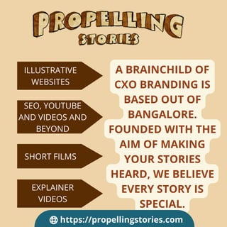 A BRAINCHILD OF
CXO BRANDING IS
BASED OUT OF
BANGALORE.
FOUNDED WITH THE
AIM OF MAKING
YOUR STORIES
HEARD, WE BELIEVE
EVERY STORY IS
SPECIAL.
ILLUSTRATIVE
WEBSITES
SEO, YOUTUBE
AND VIDEOS AND
BEYOND
SHORT FILMS
EXPLAINER
VIDEOS
https://propellingstories.com
 