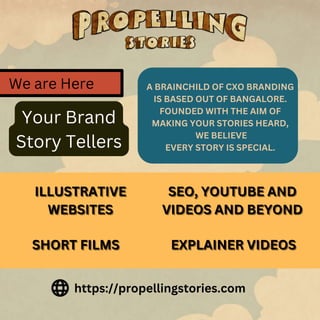 A BRAINCHILD OF CXO BRANDING
IS BASED OUT OF BANGALORE.
FOUNDED WITH THE AIM OF
MAKING YOUR STORIES HEARD,
WE BELIEVE
EVERY STORY IS SPECIAL.
https://propellingstories.com
ILLUSTRATIVE
ILLUSTRATIVE
ILLUSTRATIVE
WEBSITES
WEBSITES
WEBSITES
SEO, YOUTUBE AND
SEO, YOUTUBE AND
SEO, YOUTUBE AND
VIDEOS AND BEYOND
VIDEOS AND BEYOND
VIDEOS AND BEYOND
SHORT FILMS
SHORT FILMS
SHORT FILMS EXPLAINER VIDEOS
EXPLAINER VIDEOS
EXPLAINER VIDEOS
We are Here
Your Brand
Story Tellers
 
