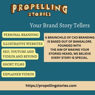 https://propellingstories.com
A BRAINCHILD OF CXO BRANDING
IS BASED OUT OF BANGALORE.
FOUNDED WITH
THE AIM OF MAKING YOUR
STORIES HEARD, WE BELIEVE
EVERY STORY IS SPECIAL.
Your Brand Story Tellers
PERSONAL BRANDING
ILLUSTRATIVE WEBSITES
SEO, YOUTUBE AND
VIDEOS AND BEYOND
SHORT FILMS
EXPLAINER VIDEOS
 