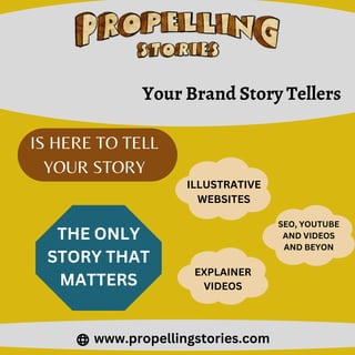 IS HERE TO TELL
YOUR STORY
www.propellingstories.com
Your Brand Story Tellers
THE ONLY
STORY THAT
MATTERS
ILLUSTRATIVE
WEBSITES
SEO, YOUTUBE
AND VIDEOS
AND BEYON
EXPLAINER
VIDEOS
 