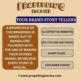 www.propellingstories.com
A BRAINCHILD OF
CXO BRANDING IS
BASED OUT OF
BANGALORE.
FOUNDED WITH
THE AIM OF MAKING
YOUR STORIES
HEARD, WE BELIEVE
EVERY STORY IS
SPECIAL.
YOUR BRAND STORY TELLERS
ILLUSTRATIVE WEBSITES
SEO, YOUTUBE AND VIDEOS
SHORT FILMS
EXPLAINER VIDEOS
 