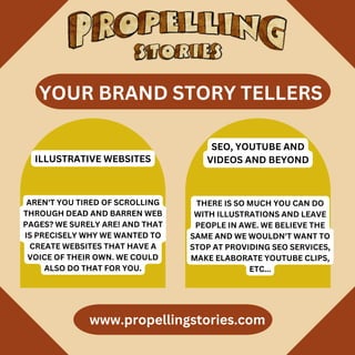 www.propellingstories.com
AREN'T YOU TIRED OF SCROLLING
THROUGH DEAD AND BARREN WEB
PAGES? WE SURELY ARE! AND THAT
IS PRECISELY WHY WE WANTED TO
CREATE WEBSITES THAT HAVE A
VOICE OF THEIR OWN. WE COULD
ALSO DO THAT FOR YOU.
ILLUSTRATIVE WEBSITES
SEO, YOUTUBE AND
VIDEOS AND BEYOND
THERE IS SO MUCH YOU CAN DO
WITH ILLUSTRATIONS AND LEAVE
PEOPLE IN AWE. WE BELIEVE THE
SAME AND WE WOULDN'T WANT TO
STOP AT PROVIDING SEO SERVICES,
MAKE ELABORATE YOUTUBE CLIPS,
ETC...
YOUR BRAND STORY TELLERS
 