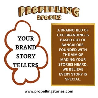 www.propellingstories.com
YOUR
BRAND
STORY
TELLERS
A BRAINCHILD OF
CXO BRANDING IS
BASED OUT OF
BANGALORE.
FOUNDED WITH
THE AIM OF
MAKING YOUR
STORIES HEARD,
WE BELIEVE
EVERY STORY IS
SPECIAL.
 