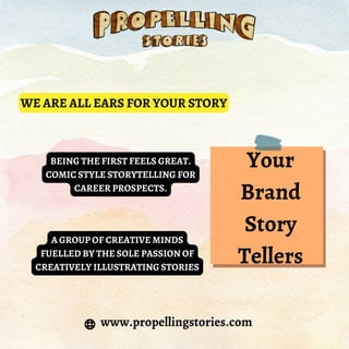 www.propellingstories.com
WE ARE ALL EARS FOR YOUR STORY
BEING THE FIRST FEELS GREAT.
COMIC STYLE STORYTELLING FOR
CAREER PROSPECTS.
A GROUP OF CREATIVE MINDS
FUELLED BY THE SOLE PASSION OF
CREATIVELY ILLUSTRATING STORIES
Your
Brand
Story
Tellers
 