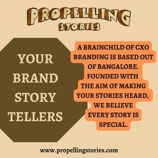 www.propellingstories.com
YOUR
BRAND
STORY
TELLERS
A BRAINCHILD OF CXO
BRANDING IS BASED OUT
OF BANGALORE.
FOUNDED WITH
THE AIM OF MAKING
YOUR STORIES HEARD,
WE BELIEVE
EVERY STORY IS
SPECIAL.
 