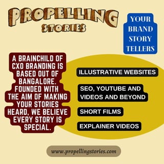 A BRAINCHILD OF
CXO BRANDING IS
BASED OUT OF
BANGALORE.
FOUNDED WITH
THE AIM OF MAKING
YOUR STORIES
HEARD, WE BELIEVE
EVERY STORY IS
SPECIAL.
www.propellingstories.com
YOUR
BRAND
STORY
TELLERS
ILLUSTRATIVE WEBSITES
SEO, YOUTUBE AND
VIDEOS AND BEYOND
SHORT FILMS
EXPLAINER VIDEOS
 