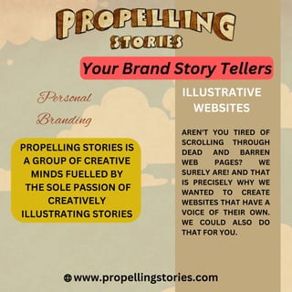 PROPELLING STORIES IS
A GROUP OF CREATIVE
MINDS FUELLED BY
THE SOLE PASSION OF
CREATIVELY
ILLUSTRATING STORIES
www.propellingstories.com
ILLUSTRATIVE
WEBSITES
AREN'T YOU TIRED OF
SCROLLING THROUGH
DEAD AND BARREN
WEB PAGES? WE
SURELY ARE! AND THAT
IS PRECISELY WHY WE
WANTED TO CREATE
WEBSITES THAT HAVE A
VOICE OF THEIR OWN.
WE COULD ALSO DO
THAT FOR YOU.
Your Brand Story Tellers
Personal
Branding
 