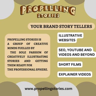 PROPELLING STORIES IS
A GROUP OF CREATIVE
MINDS FUELLED BY
THE SOLE PASSION OF
CREATIVELY ILLUSTRATING
STORIES AND GETTING
THEM READY FOR
THE PROFESSIONAL SPHERE.
ILLUSTRATIVE
WEBSITES
SEO, YOUTUBE AND
VIDEOS AND BEYOND
SHORT FILMS
EXPLAINER VIDEOS
YOUR BRAND STORY TELLERS
www.propellingstories.com
 
