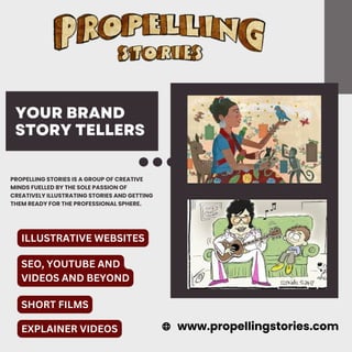 YOUR BRAND
STORY TELLERS
PROPELLING STORIES IS A GROUP OF CREATIVE
MINDS FUELLED BY THE SOLE PASSION OF
CREATIVELY ILLUSTRATING STORIES AND GETTING
THEM READY FOR THE PROFESSIONAL SPHERE.
www.propellingstories.com
ILLUSTRATIVE WEBSITES
SEO, YOUTUBE AND
VIDEOS AND BEYOND
SHORT FILMS
EXPLAINER VIDEOS
 