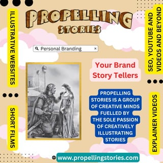 www.propellingstories.com
Your Brand
Story Tellers
ILLUSTRATIVE
WEBSITES
SHORT
FILMS
SEO,
YOUTUBE
AND
VIDEOS
AND
BEYOND
EXPLAINER
VIDEOS
PROPELLING
STORIES IS A GROUP
OF CREATIVE MINDS
FUELLED BY
THE SOLE PASSION
OF CREATIVELY
ILLUSTRATING
STORIES
Personal Branding
 