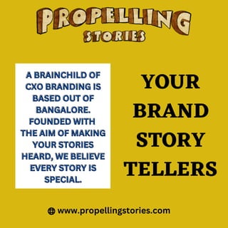 www.propellingstories.com
YOUR
BRAND
STORY
TELLERS
A BRAINCHILD OF
A BRAINCHILD OF
CXO BRANDING IS
CXO BRANDING IS
BASED OUT OF
BASED OUT OF
BANGALORE.
BANGALORE.
FOUNDED WITH
FOUNDED WITH
THE AIM OF MAKING
THE AIM OF MAKING
YOUR STORIES
YOUR STORIES
HEARD, WE BELIEVE
HEARD, WE BELIEVE
EVERY STORY IS
EVERY STORY IS
SPECIAL.
SPECIAL.
 