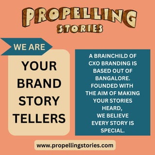 www.propellingstories.com
YOUR
BRAND
STORY
TELLERS
A BRAINCHILD OF
CXO BRANDING IS
BASED OUT OF
BANGALORE.
FOUNDED WITH
THE AIM OF MAKING
YOUR STORIES
HEARD,
WE BELIEVE
EVERY STORY IS
SPECIAL.
WE ARE
 