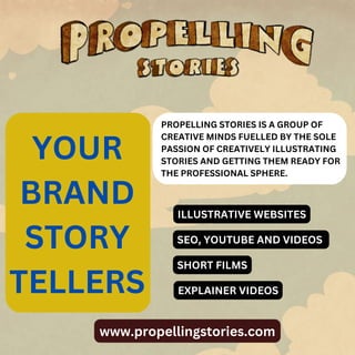 www.propellingstories.com
YOUR
BRAND
STORY
TELLERS
PROPELLING STORIES IS A GROUP OF
CREATIVE MINDS FUELLED BY THE SOLE
PASSION OF CREATIVELY ILLUSTRATING
STORIES AND GETTING THEM READY FOR
THE PROFESSIONAL SPHERE.
ILLUSTRATIVE WEBSITES
SEO, YOUTUBE AND VIDEOS
SHORT FILMS
EXPLAINER VIDEOS
 