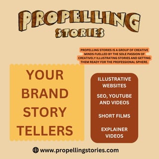 www.propellingstories.com
YOUR
BRAND
STORY
TELLERS
PROPELLING STORIES IS A GROUP OF CREATIVE
MINDS FUELLED BY THE SOLE PASSION OF
CREATIVELY ILLUSTRATING STORIES AND GETTING
THEM READY FOR THE PROFESSIONAL SPHERE.
ILLUSTRATIVE
WEBSITES
SEO, YOUTUBE
AND VIDEOS
SHORT FILMS
EXPLAINER
VIDEOS
 