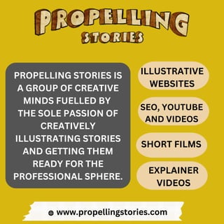 PROPELLING STORIES IS
A GROUP OF CREATIVE
MINDS FUELLED BY
THE SOLE PASSION OF
CREATIVELY
ILLUSTRATING STORIES
AND GETTING THEM
READY FOR THE
PROFESSIONAL SPHERE.
www.propellingstories.com
ILLUSTRATIVE
WEBSITES
SEO, YOUTUBE
AND VIDEOS
SHORT FILMS
EXPLAINER
VIDEOS
 