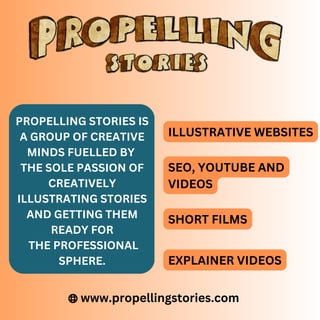 www.propellingstories.com
PROPELLING STORIES IS
A GROUP OF CREATIVE
MINDS FUELLED BY
THE SOLE PASSION OF
CREATIVELY
ILLUSTRATING STORIES
AND GETTING THEM
READY FOR
THE PROFESSIONAL
SPHERE.
ILLUSTRATIVE WEBSITES
SEO, YOUTUBE AND
VIDEOS
SHORT FILMS
EXPLAINER VIDEOS
 