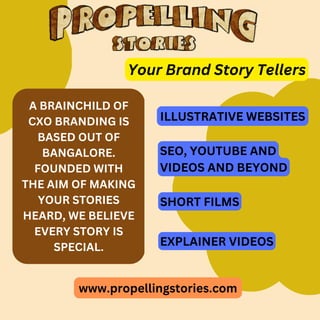 www.propellingstories.com
A BRAINCHILD OF
CXO BRANDING IS
BASED OUT OF
BANGALORE.
FOUNDED WITH
THE AIM OF MAKING
YOUR STORIES
HEARD, WE BELIEVE
EVERY STORY IS
SPECIAL.
Your Brand Story Tellers
ILLUSTRATIVE WEBSITES
SEO, YOUTUBE AND
VIDEOS AND BEYOND
SHORT FILMS
EXPLAINER VIDEOS
 