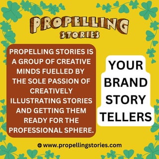 PROPELLING STORIES IS
A GROUP OF CREATIVE
MINDS FUELLED BY
THE SOLE PASSION OF
CREATIVELY
ILLUSTRATING STORIES
AND GETTING THEM
READY FOR THE
PROFESSIONAL SPHERE.
www.propellingstories.com
YOUR
BRAND
STORY
TELLERS
 