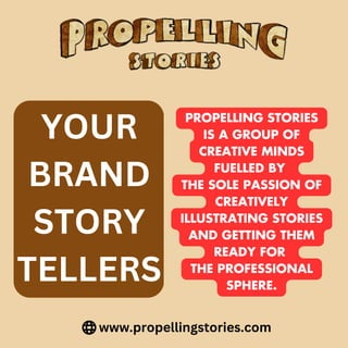 www.propellingstories.com
YOUR
BRAND
STORY
TELLERS
PROPELLING STORIES
IS A GROUP OF
CREATIVE MINDS
FUELLED BY
THE SOLE PASSION OF
CREATIVELY
ILLUSTRATING STORIES
AND GETTING THEM
READY FOR
THE PROFESSIONAL
SPHERE.
 