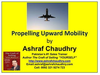 Propelling Upward MobilitybyAshraf ChaudhryPakistan’s #1 Sales TrainerAuthor The Craft of Selling “YOURSELF”http://www.ashrafchaudhry.comEmail:ashraf@ashrafchaudhry.comCell: 0092 321 9274 723 