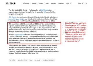 Propellor FilmTech Meetup #1 – 25 July 2017 13
• Simple Machine Learning
• Training data: 100 trailers
• Create model and apply it
(i.e., to the film “Morgan”)
• Watson selected scenes
• “A human editor was still
needed to patch the
scenes together to tell
a coherent story.”
 