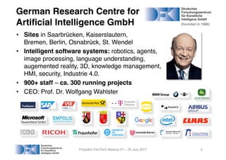 • Sites in Saarbrücken, Kaiserslautern,
Bremen, Berlin, Osnabrück, St. Wendel
• Intelligent software systems: robotics, agents,
image processing, language understanding,
augemented reality, 3D, knowledge management,
HMI, security, Industrie 4.0.
• 900+ staff – ca. 300 running projects
• CEO: Prof. Dr. Wolfgang Wahlster
Propellor FilmTech Meetup #1 – 25 July 2017
Deutschland-GmbH
2
German Research Centre for
Artificial Intelligence GmbH (founded in 1988)
 