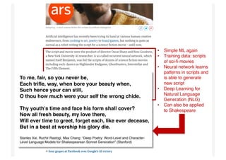 Propellor FilmTech Meetup #1 – 25 July 2017 20
• Simple ML again
• Training data: scripts
of sci-fi movies
• Neural network learns
patterns in scripts and
is able to generate
new script
• Deep Learning for
Natural Language
Generation (NLG)
• Can also be applied
to Shakespeare
To me, fair, so you never be,
Each trifle, way, when bore your beauty when,
Such hence your can still,
O thou how much were your self the wrong chide.
Thy youth’s time and face his form shall cover?
Now all fresh beauty, my love there,
Will ever time to greet, forget each, like ever decease,
But in a best at worship his glory die.
Stanley Xie, Ruchir Rastogi, Max Chang: “Deep Poetry: Word-Level and Character-
Level Language Models for Shakespearean Sonnet Generation” (Stanford)
 