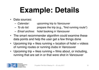 Example: Details
• Data sources:
– Calendar: upcoming trip to Vancouver
– To do list: prepare the trip (e.g., “find running route”)
– Email archive: hotel booking in Vancouver
• The smart recommender algorithm could examine these
data points and help the user get a few things done
• Upcoming trip + likes running + location of hotel = videos
of running routes or running clubs in Vancouver
• Upcoming trip + likes running = films about, or including,
running that are set in or that were shot in Vancouver
Propellor FilmTech Meetup #1 – 25 July 2017 31
 
