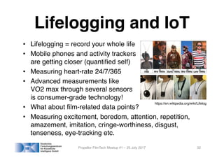 Lifelogging and IoT
• Lifelogging = record your whole life
• Mobile phones and activity trackers
are getting closer (quantified self)
• Measuring heart-rate 24/7/365
• Advanced measurements like
VO2 max through several sensors
is consumer-grade technology!
• What about film-related data points?
• Measuring excitement, boredom, attention, repetition,
amazement, imitation, cringe-worthiness, disgust,
tenseness, eye-tracking etc.
Propellor FilmTech Meetup #1 – 25 July 2017 32
https://en.wikipedia.org/wiki/Lifelog
 