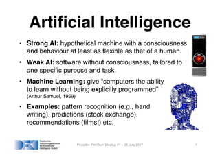 Artificial Intelligence
• Strong AI: hypothetical machine with a consciousness
and behaviour at least as flexible as that of a human.
• Weak AI: software without consciousness, tailored to
one specific purpose and task.
• Machine Learning: give “computers the ability
to learn without being explicitly programmed”
(Arthur Samuel, 1959)
• Examples: pattern recognition (e.g., hand
writing), predictions (stock exchange),
recommendations (films!) etc.
Propellor FilmTech Meetup #1 – 25 July 2017 7
 