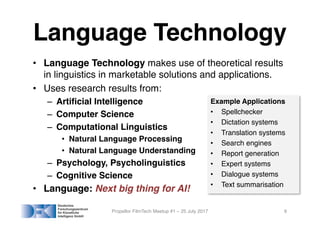 Language Technology
• Language Technology makes use of theoretical results
in linguistics in marketable solutions and applications.
• Uses research results from:
– Artificial Intelligence
– Computer Science
– Computational Linguistics
• Natural Language Processing
• Natural Language Understanding
– Psychology, Psycholinguistics
– Cognitive Science
• Language: Next big thing for AI!
Propellor FilmTech Meetup #1 – 25 July 2017 9
Example Applications
• Spellchecker
• Dictation systems
• Translation systems
• Search engines
• Report generation
• Expert systems
• Dialogue systems
• Text summarisation
 