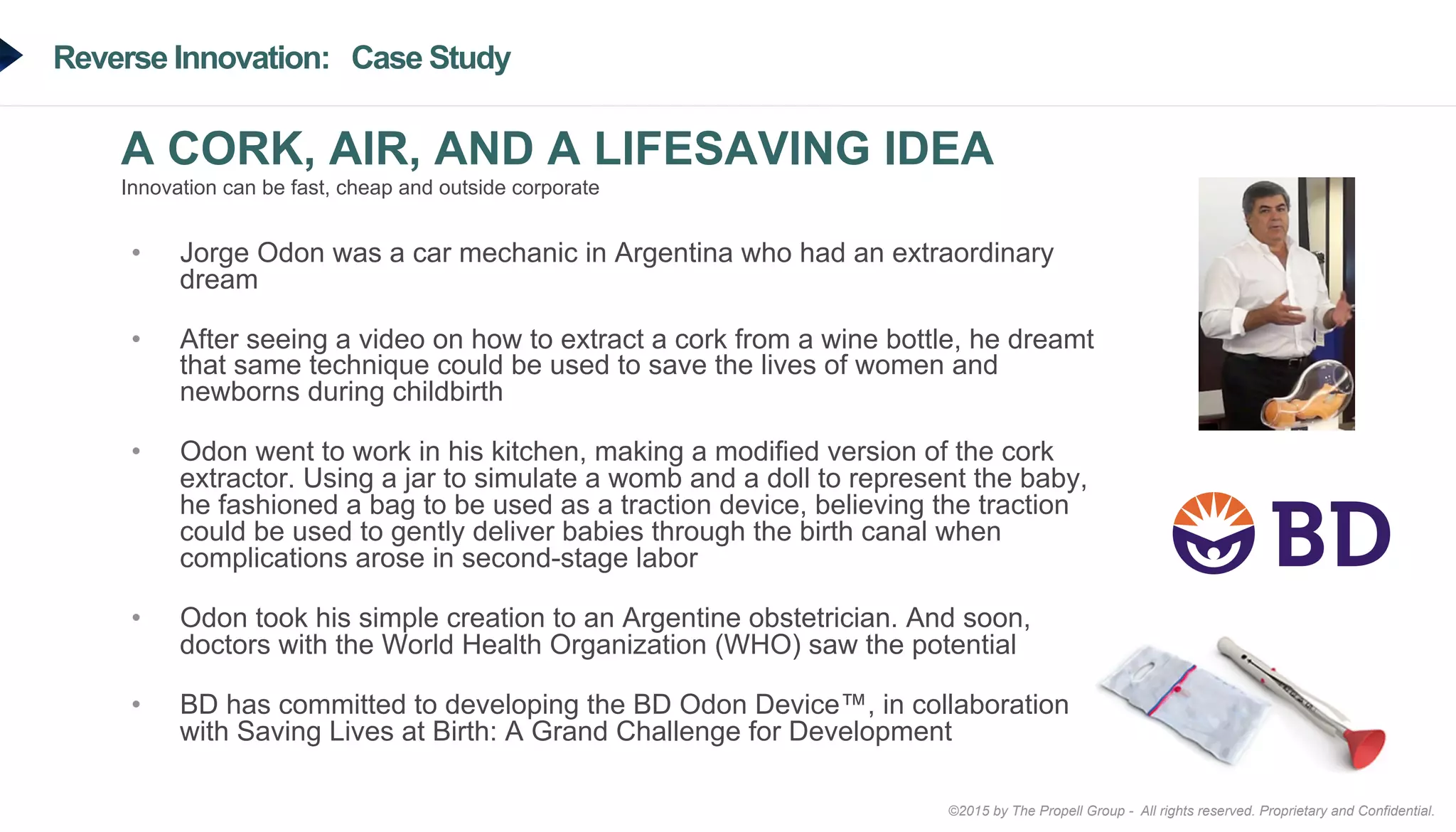 ©2015 by The Propell Group - All rights reserved. Proprietary and Confidential.
Reverse Innovation: Case Study
A CORK, AIR, AND A LIFESAVING IDEA
Innovation can be fast, cheap and outside corporate
•  Jorge Odon was a car mechanic in Argentina who had an extraordinary
dream
•  After seeing a video on how to extract a cork from a wine bottle, he dreamt
that same technique could be used to save the lives of women and
newborns during childbirth
•  Odon went to work in his kitchen, making a modified version of the cork
extractor. Using a jar to simulate a womb and a doll to represent the baby,
he fashioned a bag to be used as a traction device, believing the traction
could be used to gently deliver babies through the birth canal when
complications arose in second-stage labor
•  Odon took his simple creation to an Argentine obstetrician. And soon,
doctors with the World Health Organization (WHO) saw the potential
•  BD has committed to developing the BD Odon Device™, in collaboration
with Saving Lives at Birth: A Grand Challenge for Development
 