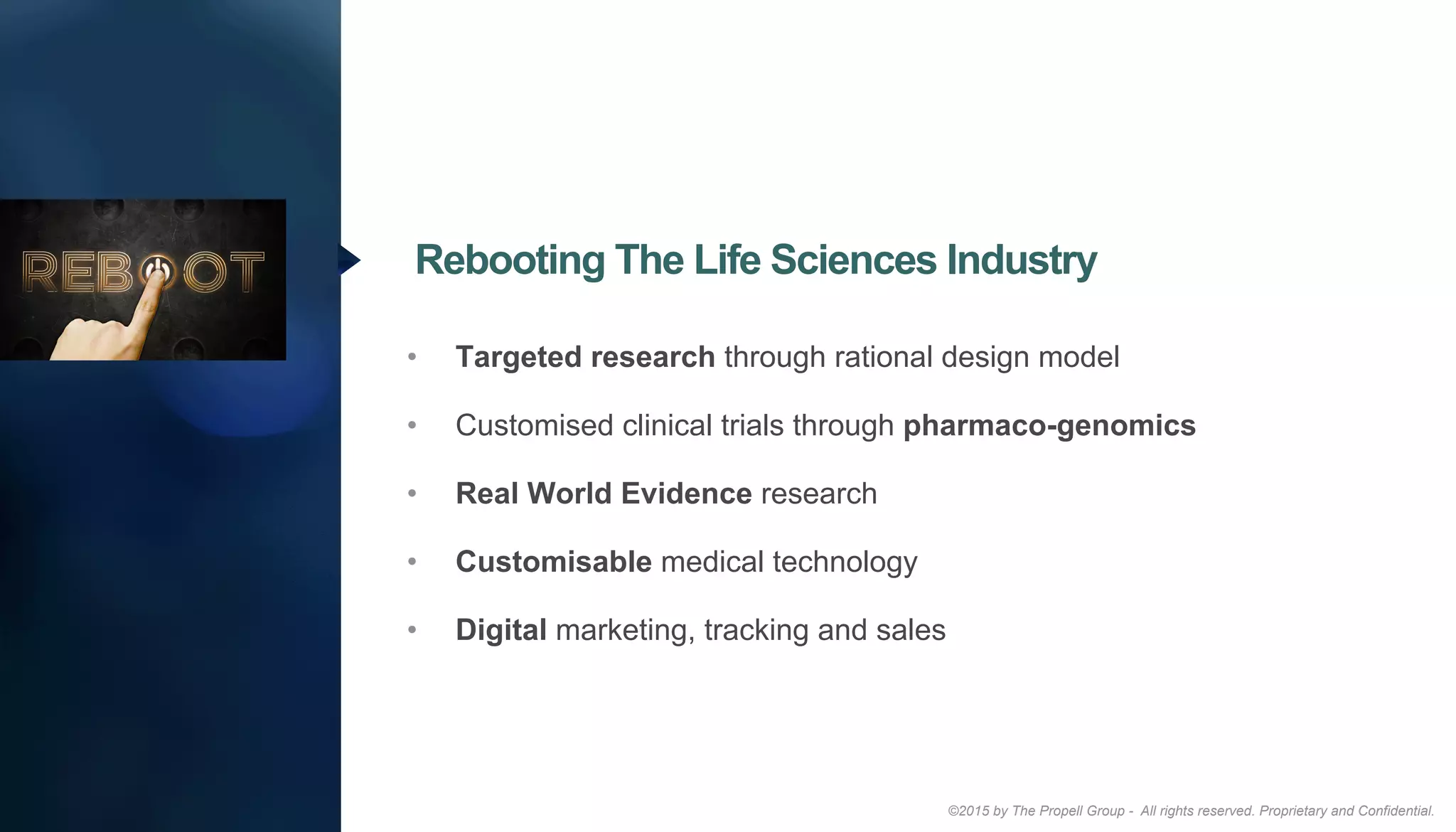 ©2015 by The Propell Group - All rights reserved. Proprietary and Confidential.
•  Targeted research through rational design model
•  Customised clinical trials through pharmaco-genomics
•  Real World Evidence research
•  Customisable medical technology
•  Digital marketing, tracking and sales
Rebooting The Life Sciences Industry
 